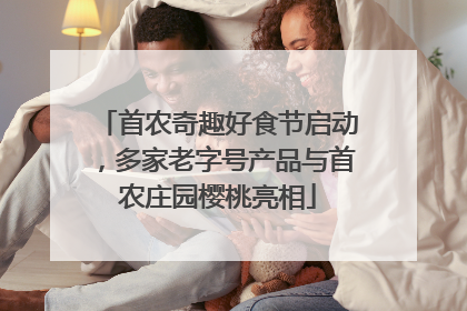 首农奇趣好食节启动，多家老字号产品与首农庄园樱桃亮相