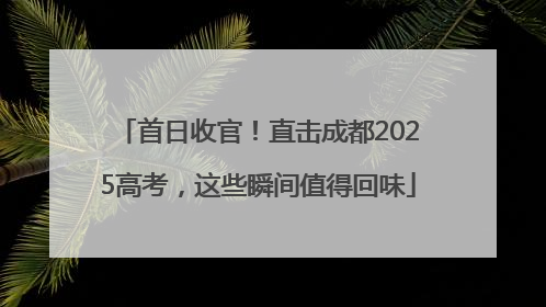 首日收官！直击成都2025高考，这些瞬间值得回味