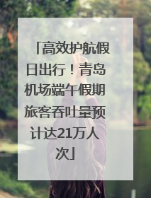 高效护航假日出行！青岛机场端午假期旅客吞吐量预计达21万人次