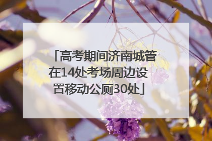 高考期间济南城管在14处考场周边设置移动公厕30处