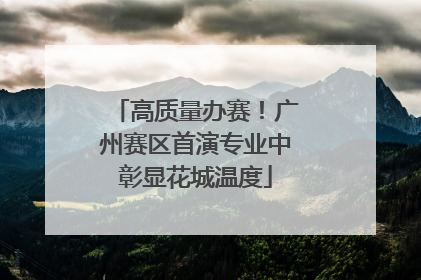 高质量办赛！广州赛区首演专业中彰显花城温度