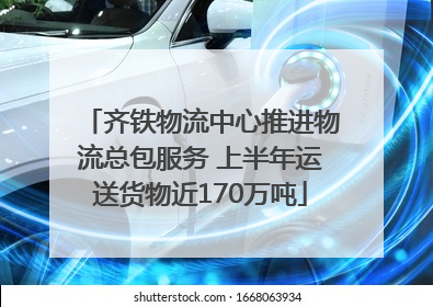 齐铁物流中心推进物流总包服务 上半年运送货物近170万吨