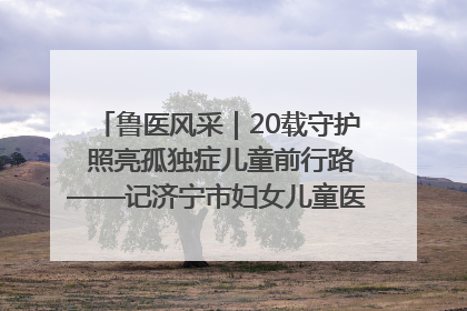 鲁医风采｜20载守护 照亮孤独症儿童前行路——记济宁市妇女儿童医院儿童康复中心主任、副主任技师赵淑珍