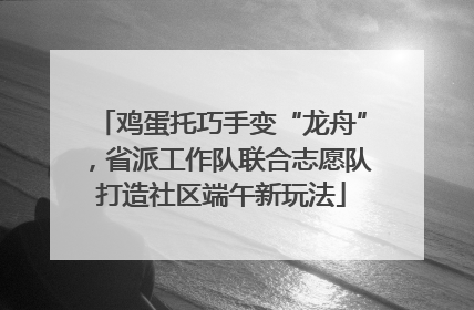 鸡蛋托巧手变“龙舟”，省派工作队联合志愿队打造社区端午新玩法