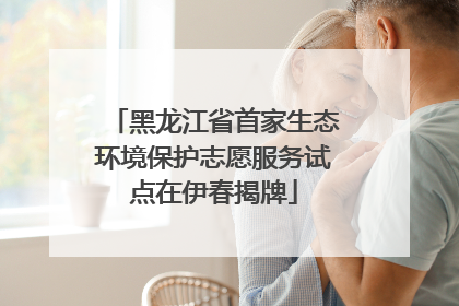 黑龙江省首家生态环境保护志愿服务试点在伊春揭牌
