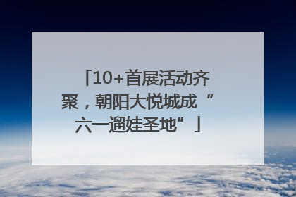 10+首展活动齐聚，朝阳大悦城成“六一遛娃圣地”