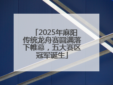 2025年麻阳传统龙舟赛圆满落下帷幕，五大赛区冠军诞生