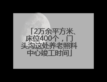 2万余平方米、床位400个，门头沟这处养老照料中心竣工时间