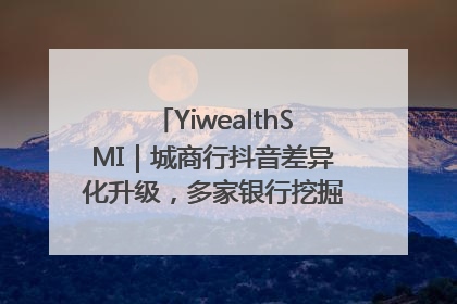 YiwealthSMI｜城商行抖音差异化升级，多家银行挖掘自身特色出圈！